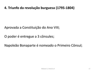 Módulo 5, História A 17
4. Triunfo da revolução burguesa (1795-1804)
Aprovada a Constituição do Ano VIII;
O poder é entregue a 3 cônsules;
Napoleão Bonaparte é nomeado o Primeiro Cônsul;
 