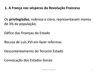 Módulo 5, História A 2
Os privilegiados, nobreza e clero, representavam menos
de 3% da população;
Défice das finanças do Estado
Recusa de Luís XVI em fazer reformas
Descontentamento do Terceiro Estado
Convocação dos Estados Gerais
1. A França nas vésperas da Revolução Francesa
 