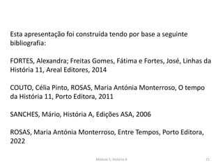 Módulo 5, História A 21
Esta apresentação foi construída tendo por base a seguinte
bibliografia:
FORTES, Alexandra; Freitas Gomes, Fátima e Fortes, José, Linhas da
História 11, Areal Editores, 2014
COUTO, Célia Pinto, ROSAS, Maria Antónia Monterroso, O tempo
da História 11, Porto Editora, 2011
SANCHES, Mário, História A, Edições ASA, 2006
ROSAS, Maria Antónia Monterroso, Entre Tempos, Porto Editora,
2022
 