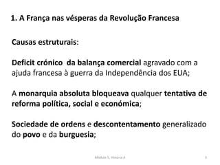 Módulo 5, História A 3
Causas estruturais:
Deficit crónico da balança comercial agravado com a
ajuda francesa à guerra da Independência dos EUA;
A monarquia absoluta bloqueava qualquer tentativa de
reforma política, social e económica;
Sociedade de ordens e descontentamento generalizado
do povo e da burguesia;
1. A França nas vésperas da Revolução Francesa
 