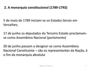 Módulo 5, História A 5
2. A monarquia constitucional (1789-1792)
5 de maio de 1789 iniciam-se os Estados Gerais em
Versalhes;
17 de junho os deputados do Terceiro Estado proclamam-
se como Assembleia Nacional (parlamento)
20 de junho passam a designar-se como Assembleia
Nacional Constituinte – são os representantes da Nação, é
o fim da monarquia absoluta
 