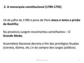 Módulo 5, História A 6
14 de julho de 1789 o povo de Paris ataca e toma a prisão
da Bastilha;
Na província surgem movimentos semelhantes – O
Grande Medo;
Assembleia Nacional decreta o fim dos privilégios feudais
(corveia, dízima, etc.) e da compra dos cargos públicos;
2. A monarquia constitucional (1789-1792)
 