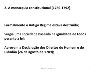 Módulo 5, História A 7
2. A monarquia constitucional (1789-1792)
Formalmente o Antigo Regime estava destruído;
Surgia uma sociedade baseada na igualdade de todos
perante a lei;
Aprovam a Declaração dos Direitos do Homem e do
Cidadão (26 de agosto de 1789);
 
