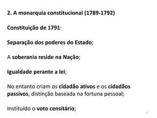 8
2. A monarquia constitucional (1789-1792)
Constituição de 1791:
Separação dos poderes do Estado;
A soberania reside na Nação;
Igualdade perante a lei;
No entanto criam os cidadão ativos e os cidadãos
passivos, distinção baseada na fortuna pessoal;
Instituído o voto censitário;
 