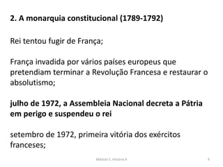 Módulo 5, História A 9
2. A monarquia constitucional (1789-1792)
Rei tentou fugir de França;
França invadida por vários países europeus que
pretendiam terminar a Revolução Francesa e restaurar o
absolutismo;
julho de 1972, a Assembleia Nacional decreta a Pátria
em perigo e suspendeu o rei
setembro de 1972, primeira vitória dos exércitos
franceses;
 