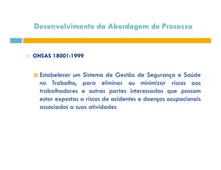 Desenvolvimento da Abordagem de Processo 
 OHSAS 18001:1999 
 Estabelecer um Sistema de Gestão de Segurança e Saúde 
no Trabalho, para eliminar oouu mmiinniimmiizzaarr rriissccooss aaooss 
trabalhadores e outras partes interessadas que possam 
estar expostas a riscos de acidentes e doenças ocupacionais 
associados a suas atividades 
 