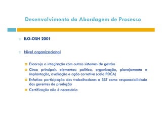 Desenvolvimento da Abordagem de Processo 
 ILO-OSH 2001 
 Nível organizacional 
Encoraja a integração com outros  ssiisstteemmaass ddee ggeessttããoo 
 Cinco principais elementos: política, organização, planejamento e 
implantação, avaliação e ação corretiva (ciclo PDCA) 
 Enfatiza participação dos trabalhadores e SST como responsabilidade 
dos gerentes de produção 
 Certificação não é necessária 
 