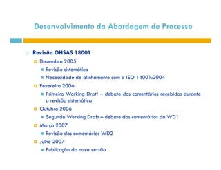 Desenvolvimento da Abordagem de Processo 
 Revisão OHSAS 18001 
 Dezembro 2005 
 Revisão sistemática 
 Necessidade de alinhamento com a ISO 14001:2004 
 FFeevveerreeiirroo 22000066 
 Primeiro Working Dratf – debate dos comentários recebidos durante 
a revisão sistemática 
 Outubro 2006 
 Segundo Working Draft – debate dos comentários do WD1 
 Março 2007 
 Revisão dos comentários WD2 
 Julho 2007 
 Publicação da nova versão 
 
