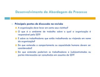 Desenvolvimento da Abordagem de Processo 
 Principais pontos de discussão na revisão 
 A organização deve levar em conta seus vizinhos? 
 O que é o ambiente de trabalho sobre o qual a organização é 
responsável pela SST? 
 E sobre os trabalhadores que estão trabalhando oouu vviiaajjaannddoo eemm nnoommee 
da organização? 
 Em que extensão o comportamento ou capacidade humana devem ser 
considerados? 
 Em que extensão poderiam os trabalhadores e (sub)contratados ou 
partes interessadas ser consultadas em assuntos de SST? 
 