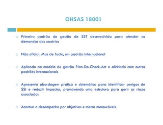 OHSAS 18001 
 Primeiro padrão de gestão de SST desenvolvida para atender as 
demandas dos usuários 
 Não oficial. Mas de facto, um padrão internacional 
 Aplicado ao modelo de gestão Plan-Do-Check-Act e alinhado com outros 
padrões internacionais 
 Apresenta abordagem prática e sistemática para identificar perigos de 
SSt e reduzir impactos, promovendo uma estrutura para gerir os riscos 
associados 
 Acentua o desempenho por objetivos e metas mensuráveis 
 