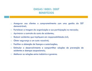 OHSAS 18001: 2007 
BENEFÍCIOS 
 Assegurar aos clientes o comprometimento com uma gestão da SST 
demonstrável; 
 Fortalecer a imagem da organização e sua participação no mercado; 
 Aprimorar o controle do custo de acidentes; 
Reduzir acidentes que impliquem em responsabilidade  cciivviill;; 
 Obter segurança a um custo razoável; 
 FFaacciilliittaarr a oobbtteennççããoo ddee lliicceennççaass e aauuttoorriizzaaççõõeess; 
 EEssttiimmuullaarr o ddeesseennvvoollvviimmeennttoo e ccoommppaarrttiillhhaarr ssoolluuççõõeess ddee pprreevveennççããoo ddee 
aacciiddeenntteess e ddooeennççaass ooccuuppaacciioonnaaiiss; 
 MMeellhhoorraarr aass rreellaaççõõeess eennttrree iinnddúússttrriiaa e ggoovveerrnnoo. 
 
