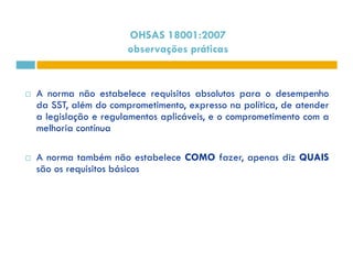 OHSAS 18001:2007 
observações práticas 
 A norma não estabelece requisitos absolutos para o desempenho 
da SST, além do comprometimento, expresso na política, de atender 
a legislação e regulamentos aplicáveis, e o comprometimento com a 
melhoria contínua 
 A norma também não estabelece COMO fazer, apenas diz QUAIS 
são os requisitos básicos 
 