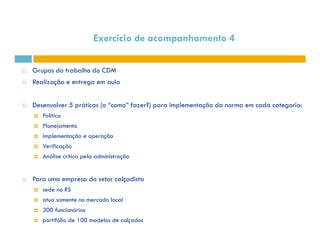Grupos do trabalho do CDM 
 Realização e entrega em aula 
 Desenvolver 5 práticas (o “como” fazer?) para implementação da norma em cada categoria: 
 Política 
Planejamento 
Exercício de acompanhamento 4 
  Implementação e operação 
 Verificação 
 Análise crítica pela administração 
 Para uma empresa do setor calçadista 
 sede no RS 
 atua somente no mercado local 
 300 funcionários 
 portifólio de 100 modelos de calçados 
