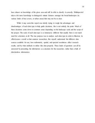 10
have almost no knowledge of the given area and still be able to classify it correctly. Multispectral
takes a bit more knowledge to distinguish minute features amongst the broad landscapes (ie.
various kinds of tree covers, or urban areas) that may not be so clear.
While it may seem this report was strictly trying to weigh the advantages and
disadvantages of each data type to help guide decisions; this is not entirely the point. Much of
these decisions come down to common sense depending on the landscape scale and the scope of
the project. The scale of each data type is so immensely different that usually there is not much
need for a decision at all. The true purpose was to analyze each data type in order to illustrate its
effectiveness overall so that amateur researchers, like myself, understand the different data
sources available for use, how radiometric, spatial, and spectral resolutions affect research
results, and by what methods to utilize this data properly. These kinds of questions can all be
answered by presenting the information as a decision for the researcher, rather than a bulk of
directionless information.
 