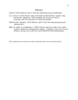 11
References
Landsat 8. (2015). Retrieved April 17, 2016, from http://landsat.usgs.gov/landsat8.php
Li, Z., & Guo, X. (2016). Remote sensing of terrestrial non-photosynthetic vegetation using
hyperspectral, multispectral, SAR, and LiDAR data. Progress In Physical
Geography, 40(2), 276-304. doi:10.1177/0309133315582005.
PRISM website: Instrument. (2015). Retrieved April 17, 2016, from http://prism.jpl.nasa.gov
/instrument.html.
Qihao, W., Xuefei, H., & Dengsheng, L. (2008). Extracting impervious surfaces from spatial
resolution multispectral and hyperspectral imagery: a comparison. International Journal
Of Remote Sensing, 29(11), 3209-3232. doi:10.1080/01431160701469024medium.
I have neither given or received, nor have I tolerated others’ use of unauthorized aid.
 