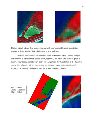 4
The two original subsets these samples were derived from were used to create classification
schemes to further compare their effectiveness in large scale use.
Supervised classification was performed on the multispectral subset. Training samples
were collected in three different classes: water, vegetation, and urban. Due to limited pixels to
classify, water training samples were limited to 73, vegetation to 40, and urban to 21. These low
sample sizes reluctantly did not seem to have any particular impact on the classification’s
accuracy. The resulting classification map can be seen immediately below.
Red: Water
Green: Vegetation
Blue: Urban
 