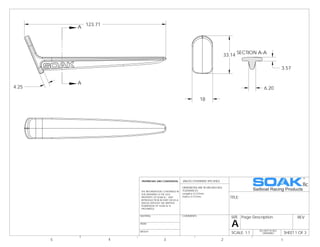 DO NOT SCALE
DRAWING SHEET 1 OF 3
UNLESS OTHERWISE SPECIFIED:
SCALE: 1:1
REVPage Description
A
SIZE
TITLE:
COMMENTS:
FINISH
MATERIAL
DIMENSIONS ARE IN MM [INCHES]
TOLERANCES:
Length 0.127mm
Hole 0.127mm
5 4 3 2 1
WEIGHT
PROPRIETARY AND CONFIDENTIAL
THE INFORMATION CONTAINED IN
THIS DRAWING IS THE sOLE
PROPERTY OF SOAK llc. ANY
REPRODUCTION IN PART OR AS A
WHOLE WITHOUT THE WRITTEN
PERMISSION OF SOAK llc IS
PROHIBITED.
4.25
123.71
A
A
18
33.14 SECTION A-A
3.57
6.20
 