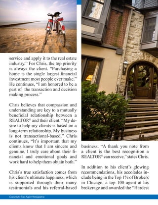 Copyright Top Agent Magazine
service and apply it to the real estate
industry.” For Chris, the top priority
is always the client. “Purchasing a
home is the single largest financial
investment most people ever make.”
He continues, “I am honored to be a
part of the transaction and decision
making process.”
Chris believes that compassion and
understanding are key to a mutually
beneficial relationship between a
REALTOR®
and their client. “My de-
sire to help my clients is based on a
long-term relationship. My business
is not transactional-based.” Chris
continues, “It’s important that my
clients know that I am sincere and
genuine. I truly care about their fi-
nancial and emotional goals and
work hard to help them obtain both.”
Chris’s true satisfaction comes from
his client’s ultimate happiness, which
is supported through their many
testimonials and his referral-based
business. “A thank you note from
a client is the best recognition a
REALTOR®
can receive,” states Chris.
In addition to his client’s glowing
recommendations, his accolades in-
clude being in the Top 1% of Brokers
in Chicago, a top 100 agent at his
brokerage and awarded the “Hardest
 