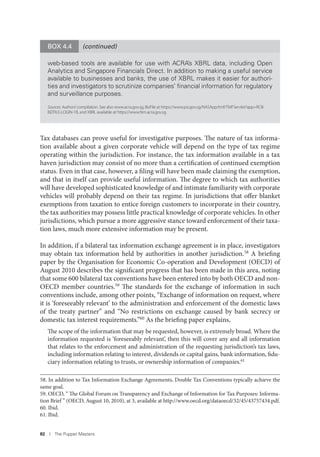 82 I The Puppet Masters
Tax databases can prove useful for investigative purposes. The nature of tax informa-
tion available about a given corporate vehicle will depend on the type of tax regime
operating within the jurisdiction. For instance, the tax information available in a tax
haven jurisdiction may consist of no more than a certification of continued exemption
status. Even in that case, however, a filing will have been made claiming the exemption,
and that in itself can provide useful information. The degree to which tax authorities
will have developed sophisticated knowledge of and intimate familiarity with corporate
vehicles will probably depend on their tax regime. In jurisdictions that offer blanket
exemptions from taxation to entice foreign customers to incorporate in their country,
the tax authorities may possess little practical knowledge of corporate vehicles. In other
jurisdictions, which pursue a more aggressive stance toward enforcement of their taxa-
tion laws, much more extensive information may be present.
In addition, if a bilateral tax information exchange agreement is in place, investigators
may obtain tax information held by authorities in another jurisdiction.58 A briefing
paper by the Organisation for Economic Co-operation and Development (OECD) of
August 2010 describes the significant progress that has been made in this area, noting
that some 600 bilateral tax conventions have been entered into by both OECD and non-
OECD member countries.59 The standards for the exchange of information in such
conventions include, among other points, “Exchange of information on request, where
it is ‘foreseeably relevant’ to the administration and enforcement of the domestic laws
of the treaty partner” and “No restrictions on exchange caused by bank secrecy or
domestic tax interest requirements.”60 As the briefing paper explains,
The scope of the information that may be requested, however, is extremely broad. Where the
information requested is ‘foreseeably relevant’, then this will cover any and all information
that relates to the enforcement and administration of the requesting jurisdiction’s tax laws,
including information relating to interest, dividends or capital gains, bank information, fidu-
ciary information relating to trusts, or ownership information of companies.61
58. In addition to Tax Information Exchange Agreements, Double Tax Conventions typically achieve the
same goal.
59. OECD, “ The Global Forum on Transparency and Exchange of Information for Tax Purposes: Informa-
tion Brief ” (OECD, August 10, 2010), at 3, available at http://www.oecd.org/dataoecd/32/45/43757434.pdf.
60. Ibid.
61. Ibid.
web-based tools are available for use with ACRA’s XBRL data, including Open
Analytics and Singapore Financials Direct. In addition to making a useful service
available to businesses and banks, the use of XBRL makes it easier for authori-
ties and investigators to scrutinize companies’ ﬁnancial information for regulatory
and surveillance purposes.
Sources: Authors’compilation. See also www.acra.gov.sg, BizFile at https://www.psi.gov.sg/NASApp/tmf/TMFServlet?app=RCB-
BIZFILE-LOGIN-1B, and XBRL available at https://www.fsm.acra.gov.sg.
BOX 4.4 (continued)
 