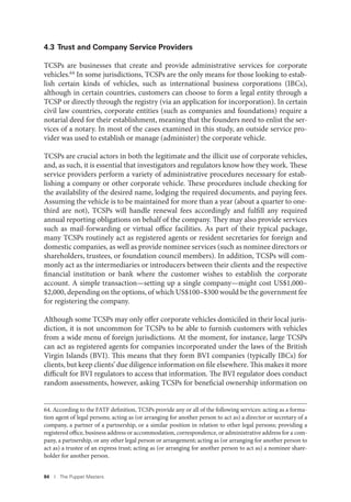 84 I The Puppet Masters
4.3 Trust and Company Service Providers
TCSPs are businesses that create and provide administrative services for corporate
vehicles.64 In some jurisdictions, TCSPs are the only means for those looking to estab-
lish certain kinds of vehicles, such as international business corporations (IBCs),
although in certain countries, customers can choose to form a legal entity through a
TCSP or directly through the registry (via an application for incorporation). In certain
civil law countries, corporate entities (such as companies and foundations) require a
notarial deed for their establishment, meaning that the founders need to enlist the ser-
vices of a notary. In most of the cases examined in this study, an outside service pro-
vider was used to establish or manage (administer) the corporate vehicle.
TCSPs are crucial actors in both the legitimate and the illicit use of corporate vehicles,
and, as such, it is essential that investigators and regulators know how they work. These
service providers perform a variety of administrative procedures necessary for estab-
lishing a company or other corporate vehicle. These procedures include checking for
the availability of the desired name, lodging the required documents, and paying fees.
Assuming the vehicle is to be maintained for more than a year (about a quarter to one-
third are not), TCSPs will handle renewal fees accordingly and fulfill any required
annual reporting obligations on behalf of the company. They may also provide services
such as mail-forwarding or virtual office facilities. As part of their typical package,
many TCSPs routinely act as registered agents or resident secretaries for foreign and
domestic companies, as well as provide nominee services (such as nominee directors or
shareholders, trustees, or foundation council members). In addition, TCSPs will com-
monly act as the intermediaries or introducers between their clients and the respective
financial institution or bank where the customer wishes to establish the corporate
account. A simple transaction—setting up a single company—might cost US$1,000–
$2,000, depending on the options, of which US$100–$300 would be the government fee
for registering the company.
Although some TCSPs may only offer corporate vehicles domiciled in their local juris-
diction, it is not uncommon for TCSPs to be able to furnish customers with vehicles
from a wide menu of foreign jurisdictions. At the moment, for instance, large TCSPs
can act as registered agents for companies incorporated under the laws of the British
Virgin Islands (BVI). This means that they form BVI companies (typically IBCs) for
clients, but keep clients’ due diligence information on file elsewhere. This makes it more
difficult for BVI regulators to access that information. The BVI regulator does conduct
random assessments, however, asking TCSPs for beneficial ownership information on
64. According to the FATF definition, TCSPs provide any or all of the following services: acting as a forma-
tion agent of legal persons; acting as (or arranging for another person to act as) a director or secretary of a
company, a partner of a partnership, or a similar position in relation to other legal persons; providing a
registered office, business address or accommodation, correspondence, or administrative address for a com-
pany, a partnership, or any other legal person or arrangement; acting as (or arranging for another person to
act as) a trustee of an express trust; acting as (or arranging for another person to act as) a nominee share-
holder for another person.
 