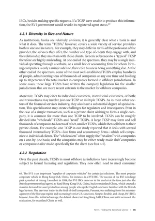 Part 4. Finding the Beneﬁcial Owner I 85
IBCs, besides making specific requests. If a TCSP were unable to produce this informa-
tion, the BVI government would revoke its registered agent status.65
4.3.1 Diversity in Size and Nature
As institutions, banks are relatively uniform; it is generally clear what a bank is and
what it does. The term “TCSPs,” however, covers a wide variety of service providers
both in size and in nature. For example, they may differ in terms of the profession of the
provider, the services they offer, the number and type of clients they engage with, and
the relationship they maintain with those clients. Generic references to a “typical” TCSP
therefore are highly misleading. At one end of the spectrum, they may be a single indi-
vidual operating through a website, or a small law or accounting firm for whom form-
ing companies is only a minor sideline, their core business being something else. At the
other end of the spectrum, some of the most well-established TCSPs employ hundreds
of people, administering tens of thousands of companies at any one time and holding
up to 10 percent of the total market in companies formed in offshore jurisdictions. In
some cases, these large TCSPs have written the company legislation for the smaller
jurisdictions that are more recent entrants to the market for offshore companies.
Moreover, TCSPs may cater to individual customers, institutional customers, or both;
and transactions may involve just one TCSP or multiple TCSPs. As in most other sec-
tors of the financial services industry, they also have a substantial degree of specializa-
tion. This specialization may create challenges for regulators and investigators. Even in
the case of a simple transaction, such as a private client wishing to form a single com-
pany, it is common for more than one TCSP to be involved. TCSPs can be roughly
divided into “wholesale” TCSPs and “retail” TCSPs. A large TCSP may form and sell
thousands of companies to dozens of other, smaller TCSPs, which then sell them to their
private clients. For example, one TCSP in our study reported that it deals with several
thousand intermediary TCSPs—law firms and accountancy firms—which sell compa-
nies to individual clients. The “wholesalers” often supply the “retailers” with companies
on a one-by-one basis; and the companies may be either ready-made shelf companies
or companies tailor made specifically for the client (see box 4.5).
4.3.2 Regulation
Over the past decade, TCSPs in most offshore jurisdictions have increasingly become
subject to formal licensing and regulation. They now often need to meet consumer
65. The BVI is an important “supplier of corporate vehicles” for certain jurisdictions. The most popular
corporate vehicle in Hong Kong SAR, China, for instance, is a BVI IBC. The success of the BVI is in large
part a product of timing. Launched in 1984, the BVI IBCs came on to the market at the time just after the
British government had agreed to hand Hong Kong SAR, China, back to mainland China, which created a
massive demand for asset protection among people who spoke English and were familiar with the British
legal system. The previous leader in the field of shell companies, Panama, was suffering from the misman-
agement of the Noriega regime and increasingly strict U.S. sanctions. Simple, flexible, and cheap, BVI IBCs
became, from this initial advantage, the default choice in Hong Kong SAR, China, and with increased lib-
eralization, for mainland China as well.
 