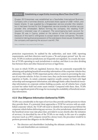 86 I The Puppet Masters
protection requirements, be audited by the authorities, and meet AML reporting
requirements, and their directors need to pass a “fit-and-proper-person” test. By con-
trast, TCSPs in onshore jurisdictions are frequently not regulated. As a result, the num-
ber of TCSPs operating in such jurisdictions is unclear, and there is no clear dividing
line between them and other financial services or legal firms.
In cases in which TCSPs are regulated, however, they are commonly responsible for
obtaining and updating beneficial ownership information of the corporate vehicles they
administer. This makes TCSPs important parties when it comes to preventing the mis-
use of corporate vehicles. In fact, in some cases, they can be more important than either
registries or banks. As noted, corporate registries usually contain (at best) only legal
ownership and management information; and although banks collect beneficial owner-
ship information on corporate entities holding accounts, not all vehicles have a bank
account but rather hold real estate assets instead. Compared with these, then, TCSPs
provide a significant point of leverage for increasing the availability of beneficial owner-
ship information.
4.3.3 Due Diligence Information Gathered byTCSPs
TCSPs vary considerably in the types of services they provide and the persons to whom
they provide them. If a potential client approaches a TCSP for services with an estab-
lished corporate vehicle, the TCSP will need to identify the natural person behind the
corporate vehicle before delivering any services. (In a few jurisdictions, identification of
the beneficial owner may take place later, provided it occurs shortly after the initiation
of services.) As described by one of the TCSPs in our study, in the case of a complex
structure (such as a BVI company owned by a Jersey trust), the procedure would be to
perform personal due diligence on the following:
• The directors and shareholders (including the ultimate controllers, if the direc-
tors and shareholders are nominees)
BOX 4.5 Establishing a Legal Entity Involving MoreThan OneTCSPa
Gruppo 20 Enterprises was established as a Seychelles International Business
Company with a nominee director, authorized share capital of US$1 million, and
bearer shares. It was supplied by a Singaporean service provider (the retailer),
but it had been formed for this Singaporean service provider by another service
provider (the wholesaler). Before forming the company, the retailing TCSP
required a notarized copy of a passport. The accompanying bank account for
Gruppo 20 was in Cyprus, picked on the advice of the ﬁrst service provider
because of this bank’s willingness to accept bearer share companies. The bank
insisted on taking physical possession of the sole bearer share issued. Establishing
the company and opening the account cost €1,754.
Note: a. Undertaken in the context of the TCSP Project.
 