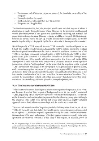 Part 4. Finding the Beneﬁcial Owner I 87
• The trustees and (if they are corporate trustees) the beneficial ownership of the
company
• The settlor (unless deceased)
• The beneficiaries (although they may be unborn)
• The protector (if applicable).
The beneficiaries would be, first, the principal beneficiaries and then anyone to whom a
distribution is made. The performance of due diligence on the protector would depend
on the protector’s power. If this power was considerable, including, for instance, the
power to move funds, then due diligence certainly would be performed. All this informa-
tion (on all parties) has to be kept up to date. In unusually complex cases, the fee for
conducting due diligence is payable by the client; otherwise it forms part of the service.
Not infrequently, a TCSP may ask another TCSP to conduct the due diligence on its
behalf. This might occur, for instance, because the TCSP is not in a position to conduct
the due diligence himself because the client is located in a different country. One of the
TCSPs in our study considered such delegation of CDD to third-party TCSPs in other
jurisdictions quite common. It is effected in the relevant jurisdiction through Intro-
ducer Certificates (ICs), usually with trust companies, law firms, and banks. (This
arrangement is only available if the introducer is a licensed entity in a well-regulated
jurisdiction—that is, “well-regulated” in the sense that the regulator in the original
TCSP’s jurisdiction has judged it to have proper AML procedures in place.) Ideally,
each transaction requires a separate IC; but sometimes a general IC is issued, covering
all business done with a particular intermediary. The certificates show the name of the
intermediary and details of its license, as well as the same details of the client. They
commit the intermediary to hold and update as necessary beneficial ownership infor-
mation on the underlying client and provide it promptly upon request.
4.3.4 The Information Gathered byTCSPs
To find out to what extent due diligence information is gathered in practice, Case West-
ern Reserve School of Law, as part of background work for this study,66 contacted
TCSPs, requesting advice on possible corporate vehicles for holding funds. The results
of the first and second audit studies are presented in the following paragraphs. Although
the enquiries with TCSPs were carried out a year apart and used slightly different
approach letters, both rely on the same logic and the results are comparable.
The first and second round of inquiries yielded valid responses from a total of 102
TCSPs. Of these, 60 said that, before they could supply corporate services, they needed
to see a photo ID, while one required a personal visit by the client. The ID documenta-
tion consisted of (at least) a photocopy of the face page of a passport, usually notarized,
apostilled, or otherwise certified as a true copy of the original. In addition, proof of
66. For the general logic of audit studies in economics, see David Neumark, “Detecting Discrimination in
Audit and Correspondence Studies” (National Bureau of Economic Research Working Paper No. 16448,
NBER, Cambridge, MA, October 2010). See Appendix B, TCSP Project.
 