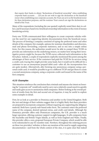 Part 4. Finding the Beneﬁcial Owner I 89
that require their banks to obtain “declarations of beneficial ownership” when establishing
corporate bank accounts . . . [I]f you do not wish to sign the declaration as the beneficial
owner when establishing your corporate accounts, the Trust can serve as the beneficial owner
for these declaration purposes, and the nominee Trust council can sign the declarations on
behalf of the Trust.
Many of the respondents (including the one quoted) explicitly noted their duty to col-
lect, and if necessary hand over, beneficial ownership information in the event of money
laundering activity.
Forty-one TCSPs communicated their willingness to create corporate vehicles with-
out the need for any supporting identity documentation from the beneficial owner.
The process of forming a company consisted of typing the preferred name and other
details of the company (for example, options for nominee shareholders and directors,
mail and phone forwarding, corporate stationery, and so on) into a simple online
form. For this reason, the authorities would never be able to compel these TCSPs to
provide any information on the underlying owners, no matter how strong their inves-
tigative powers might be, because the TCSPs never collected such information in the
first place. Indeed, a couple of respondents explicitly mentioned this point among the
advantages of their service. If the customers had paid the TCSP for its services using
a credit card, tracing this might provide some leads, but it would not be difficult for a
customer to use an anonymous prepaid debit card—after all, the incorporation fees
are quite modest. Alternatively, after forming one anonymous company using a per-
sonal credit card, it would be possible to go to a different TCSP and get them to create
a second anonymous company, using a corporate credit card issued in the name of the
first company.
4.3.5 Examples
This situation reinforces the conclusion that criminals and anyone else intent on lower-
ing the “corporate veil” would only need to carry out a relatively casual search to quickly
and easily gain access to anonymous shell companies. Before looking at the overall pat-
tern of results from the first and second sets of inquiries, it may be useful to explore
some examples in detail.
First, let us look at a provider in Dominica and another in the United Kingdom. Both
the text and design of their websites suggest that it is highly likely that these providers
are prepared to incorporate companies without requiring any supporting due diligence
material. Both have a purely web-based order form. The customer enters the preferred
name of the company, desired optional extras, and credit card details. Although the
Dominica provider offers only Dominican companies, the U.K. provider is a much
larger operation, offering customer support in eight languages. It sells companies from
the Seychelles and British Virgin Islands, as well as from England and Wales. Finally,
this provider offers a new, proposed European Private Company, which would be able
to be redomiciled to any EU member state. Nowhere, throughout the ordering process
on these two providers’ websites, is there any mention of the need to supply supporting
documentation—and from the whole context of the sites, it is quite clear that indeed
 