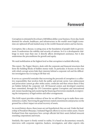 Foreword
Corruption is estimated to be at least a $40 billion dollar a year business. Every day, funds
destined for schools, healthcare, and infrastructure in the world’s most fragile econo-
mies are siphoned off and stashed away in the world’s financial centers and tax havens.
Corruption, like a disease, is eating away at the foundation of people’s faith in govern-
ment. It undermines the stability and security of nations. So it is a development chal-
lenge in more ways than one: it directly affects development assistance, but it also
undermines the preconditions for growth and equity.
We need mobilization at the highest level so that corruption is tackled effectively.
This report, The Puppet Masters, deals with the corporate and financial structures that
form the building blocks of hidden money trails. In particular, it focuses on the ease
with which corrupt actors hide their interests behind a corporate veil and the difficul-
ties investigators face in trying to lift that veil.
It serves as a powerful reminder that recovering the proceeds of corruption is a collec-
tive responsibility that involves both the public and private sector. Law enforcement
and prosecution cannot go after stolen assets, confiscate and then return them if they
are hidden behind the corporate veil. All financial centers and developed countries
have committed, through the UN Convention against Corruption and international
anti-money laundering and countering the financing of terrorism standards, to improv-
ing the transparency of legal entities and other arrangements.
This StAR report provides evidence of how far we still have to go to make these com-
mitments a reality. Narrowing the gap between stated commitments and practice on the
ground has a direct impact on actual recovery of assets.
As recent history shows, these issues are not hypothetical, they are real. Under the lead-
ership of President Obasanjo, I initiated Nigeria’s efforts to recover stolen assets. I know
firsthand from that experience how corrupt officials hid their assets behind innocent
sounding corporations and trusts.
Similarly, this report is firmly rooted in reality. It is based on documentary research,
interviews with corporate registries, bankers, investigators, and other experts who
 
