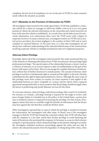 94 I The Puppet Masters
compliant, the low level of compliance we see on the part of TCSPs in some countries
surely reflects the situation accurately.
4.3.7 Obstacles to the Provision of Information byTCSPs
All investigators interviewed for this study agreed that a TCSP that establishes a corpo-
rate vehicle for a client (or manages or otherwise fulfills a role in it) is in a very good
position to obtain the relevant information on the ownership and control structure (at
least at the time the vehicle is established). As a result, there can be little excuse for inac-
curate information. Law enforcement often views the TCSP sector with a degree of
suspicion, however. In many criminal cases, investigators tend to see TCSPs not as neu-
tral service providers, but at least negligent in the conduct of their CDD and at worst
complicit in criminal behavior. At the same time, it is clear that investigators do not
always have sufficient understanding of the rationale behind many of the constructions
involving corporate vehicles in multiple jurisdictions that serve legitimate purposes.
Attorney-Client Privilege
Invariably, almost all of the investigators interviewed for this study mentioned that one
of the obstacles to obtaining information from TCSPs was attorney-client privilege (legal
professional privilege). The special nature of the relationship between a lawyer (such as
a solicitor, an attorney, or an avocat) imposes a duty of confidentiality on the part of the
lawyer with respect to his client. This is to encourage the complete disclosure of informa-
tion, without fear of further disclosure to outside parties. The concept of attorney-client
privilege is rooted in a fundamental right to counsel and the right to a fair trial, whereby
a defendant has the right to legal representation by a lawyer. Although the exact scope of
this privilege varies from country to country (in some countries it also applies to the
relationship between an expert comptable or a notary and his client), there is general
agreement among authorities in most countries that the privilege should not apply when
the lawyer is performing only purely fiduciary services for the client.
To overcome attorney-client privilege, judicial proceedings often need to be instituted.
For instance, in Canada, a privilege hearing is required for the judge to review each
piece of paper before it is handed over to the police; in the United States, a prima facie
case is needed if a lawyer is suspected of misusing the privilege. For that reason, inves-
tigators stated, they have to carefully weigh the benefits of information that the lawyer
may have against the risk that they would tip off their client.
Other investigators reported that, in cases in which the privilege is invoked to frustrate
law enforcement, the investigative trail often stops. In Brazil, even if the investigator
manages to find the TCSP that formed the corporate vehicle, that TCSP will often have
sold the company to a law firm, which then invokes privilege to avoid disclosing the
name of the person who purchased the company. In Germany, in a case in which a lawyer
acting for a special purpose vehicle claimed privilege on documents relating to an entity,
the investigator instituted insolvency proceedings against the entity and was able to
retrieve the released documents from the liquidator. In Hong Kong SAR, China, when
 