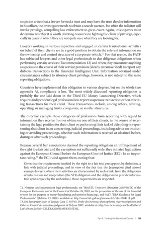 Part 4. Finding the Beneﬁcial Owner I 95
suspicion arises that a lawyer formed a trust and may have the trust deed or information
in his offices, the investigator needs to obtain a search warrant, but often the solicitor will
invoke privilege, compelling law enforcement to go to court. Again, investigators must
determine whether it is worth devoting resources to fighting the claim of privilege, espe-
cially in cases in which they are not quite sure what they are looking for.
Lawyers working in various capacities and engaged in certain transactional activities
on behalf of their clients are in a good position to obtain the relevant information on
the ownership and control structure of a corporate vehicle.72 For that reason, the FATF
has subjected lawyers and other legal professionals to due diligence obligations when
performing certain services (Recommendation 12) and when they encounter anything
suspicious in the course of their service provision (clearly circumscribed) to report any
dubious transactions to the Financial Intelligence Unit. Information obtained under
circumstances subject to attorney-client privilege, however, is not subject to the same
reporting obligations.
Countries have implemented this obligation to various degrees, but on the whole (see
appendix A), compliance is low. The most widely discussed reporting obligation is
probably the one laid down in the Third EU Money Laundering Directive, which
requires independent legal professionals to report suspicious transactions when execut-
ing transactions for their client. These transactions include, among others, creating,
operating, or managing trusts, companies, or similar structures.
The directive exempts those categories of professions from reporting with regard to
information they receive from or obtain on one of their clients, in the course of ascer-
taining the legal position for their client or performing their task of defending or repre-
senting that client in, or concerning, judicial proceedings, including advice on institut-
ing or avoiding proceedings, whether such information is received or obtained before,
during or after such proceedings.
Because several bar associations deemed the reporting obligation an infringement of
the right to a fair trial and the exemption not sufficiently wide, they initiated legal action
against the European Council before the European Court of Justice (ECJ). In an impor-
tant ruling,73 the ECJ ruled against them, noting that:
Given that the requirements implied by the right to a fair trial presuppose, by definition, a
link with judicial proceedings, and in view of the fact that the [exemption cited above]
exempts lawyers, where their activities are characterised by such a link, from the obligations
of information and cooperation [the STR obligation and the obligation to provide informa-
tion upon request by the authorities], those requirements are respected.
72. Notaries and independent legal professionals; see Third EU Directive (Directive 2005/60/EC of the
European Parliament and of the Council of October 26, 2005, on the prevention of the use of the financial
system for the purpose of money laundering and terrorist financing), and FATF, “RBA Guidance for Legal
Professionals” (October 23, 2008), available at: http://www.fatf-gafi.org/dataoecd/5/58/41584211.pdf.
73. See European Court of Justice, Case C-305/05, Ordre des barreaux francophones et germanophones and
Others v Conseil des ministres, judgment of 26 June 2007, available at: http://eur-lex.europa.eu/LexUriServ/
LexUriServ.do?uri=CELEX:62005J0305:EN:HTML.
 