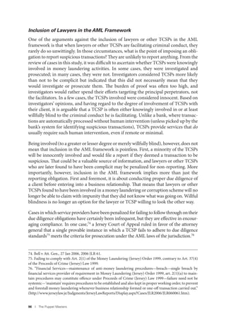 96 I The Puppet Masters
Inclusion of Lawyers in the AML Framework
One of the arguments against the inclusion of lawyers or other TCSPs in the AML
framework is that when lawyers or other TCSPs are facilitating criminal conduct, they
rarely do so unwittingly. In those circumstances, what is the point of imposing an obli-
gation to report suspicious transactions? They are unlikely to report anything. From the
review of cases in this study, it was difficult to ascertain whether TCSPs were knowingly
involved in money laundering activities. In some cases, they were investigated and
prosecuted; in many cases, they were not. Investigators considered TCSPs more likely
than not to be complicit but indicated that this did not necessarily mean that they
would investigate or prosecute them. The burden of proof was often too high, and
investigators would rather spend their efforts targeting the principal perpetrators, not
the facilitators. In a few cases, the TCSPs involved were considered innocent. Based on
investigators’ opinions, and having regard to the degree of involvement of TCSPs with
their client, it is arguable that a TCSP is often either knowingly involved in or at least
willfully blind to the criminal conduct he is facilitating. Unlike a bank, where transac-
tions are automatically processed without human intervention (unless picked up by the
bank’s system for identifying suspicious transactions), TCSPs provide services that do
usually require such human intervention, even if remote or minimal.
Being involved (to a greater or lesser degree or merely willfully blind), however, does not
mean that inclusion in the AML framework is pointless. First, a minority of the TCSPs
will be innocently involved and would file a report if they deemed a transaction to be
suspicious. That could be a valuable source of information, and lawyers or other TCSPs
who are later found to have been complicit may be penalized for non-reporting. More
importantly, however, inclusion in the AML framework implies more than just the
reporting obligation. First and foremost, it is about conducting proper due diligence of
a client before entering into a business relationship. That means that lawyers or other
TCSPs found to have been involved in a money laundering or corruption scheme will no
longer be able to claim with impunity that they did not know what was going on. Willful
blindness is no longer an option for the lawyer or TCSP willing to look the other way.
Cases in which service providers have been penalized for failing to follow through on their
due diligence obligations have certainly been infrequent, but they are effective in encour-
aging compliance. In one case,74 a Jersey Court of Appeal ruled in favor of the attorney
general that a single provable instance in which a TCSP fails to adhere to due diligence
standards75 meets the criteria for prosecution under the AML laws of the jurisdiction.76
74. Bell v Att. Gen., 27 Jan 2006, 2006 JLR 61.
75. Failing to comply with Art. 2(1) of the Money Laundering (Jersey) Order 1999, contrary to Art. 37(4)
of the Proceeds of Crime (Jersey) Law 1999.
76. “Financial Services—maintenance of anti-money laundering procedures—breach—single breach by
financial services provider of requirement in Money Laundering (Jersey) Order 1999, art. 2(1)(a) to main-
tain procedures may constitute offence under Proceeds of Crime (Jersey) Law 1999—failure need not be
systemic—‘maintain’ requires procedures to be established and also kept in proper working order, to prevent
and forestall money laundering whenever business relationship formed or one-off transaction carried out.”
(http://www.jerseylaw.je/Judgments/JerseyLawReports/Display.aspx?Cases/JLR2006/JLR060061.htm).
 