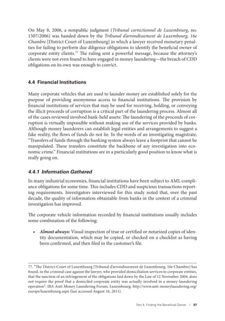 Part 4. Finding the Beneﬁcial Owner I 97
On May 8, 2006, a nonpublic judgment (Tribunal correctionnel de Luxembourg, no.
1507/2006) was handed down by the Tribunal d’arrondissement de Luxembourg, 16e
Chambre [District Court of Luxembourg] in which a lawyer received monetary penal-
ties for failing to perform due diligence obligations to identify the beneficial owner of
corporate entity clients.77 The ruling sent a powerful message, because the attorney’s
clients were not even found to have engaged in money laundering—the breach of CDD
obligations on its own was enough to convict.
4.4 Financial Institutions
Many corporate vehicles that are used to launder money are established solely for the
purpose of providing anonymous access to financial institutions. The provision by
financial institutions of services that may be used for receiving, holding, or conveying
the illicit proceeds of corruption is a critical part of the laundering process. Almost all
of the cases reviewed involved bank-held assets: The laundering of the proceeds of cor-
ruption is virtually impossible without making use of the services provided by banks.
Although money launderers can establish legal entities and arrangements to suggest a
fake reality, the flows of funds do not lie. In the words of an investigating magistrate,
“Transfers of funds through the banking system always leave a footprint that cannot be
manipulated. These transfers constitute the backbone of any investigation into eco-
nomic crime.” Financial institutions are in a particularly good position to know what is
really going on.
4.4.1 Information Gathered
In many industrial economies, financial institutions have been subject to AML compli-
ance obligations for some time. This includes CDD and suspicious transactions report-
ing requirements. Investigators interviewed for this study noted that, over the past
decade, the quality of information obtainable from banks in the context of a criminal
investigation has improved.
The corporate vehicle information recorded by financial institutions usually includes
some combination of the following:
• Almost always: Visual inspection of true or certified or notarized copies of iden-
tity documentation, which may be copied, or checked on a checklist as having
been confirmed, and then filed in the customer’s file.
77. “The District Court of Luxembourg (Tribunal d’arrondissement de Luxembourg, 16e Chambre) has
found, in the criminal case against the lawyer, who provided domiciliation services to corporate entities,
that the sanction of an infringement of the obligations laid down by the Law of 12 November 2004, does
not require the proof that a domiciled corporate entity was actually involved in a money laundering
operation”: IBA Anti-Money Laundering Forum, Luxembourg, http://www.anti-moneylaundering.org/
europe/luxembourg.aspx (last accessed August 16, 2011).
 