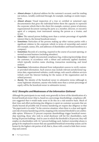98 I The Puppet Masters
• Almost always: A physical address for the customer’s account, used for mailing
out notices, variably confirmed through, for example, mailings or onsite inspec-
tions.
• Almost always: Visual inspection of a true or certified or notarized copy
documentation that gives the individual before them the capacity to represent
the corporate vehicle that is the client (for example, contract, power of attorney,
organizational document naming the party as a member, director, or executive
agent of a company, trust instrument naming the person as a trustee, and
so on).
• Often: The natural person holding more than a certain percentage of equitable
interest (that is, the formal beneficial owner).
• Sometimes: Particulars of the persons making up other various parties with a
significant relation to the corporate vehicle in terms of ownership and control
(for example, names, IDs, and addresses of shareholders and board members in a
company).
• Sometimes: Records of a meeting, required in the course of account opening, or
normal account business (including attendees).
• Sometimes: A highly documented compliance log, evidencing knowledge about
the customer, in accordance with a robust and uniformly applied standard,
which typically involves name checking, transaction monitoring, and trend
analysis.
• Sometimes: Information obtained from independent sources to verify custom-
er-provided information. Such sources may include relevant jurisdictional reg-
istrar data, organizational websites, credit ratings, web-search collation services
(which crawl the Internet looking for the names of the organization and its
related persons).
• Rarely: The identity of the beneficial owner in substantive terms (although in
many legitimate situations, anyone who holds more than a certain percentage of
equity will be the beneficial owner in substantive terms).
4.4.2 Strengths and Weaknesses of the Information Gathered
Although the participants in our study were generally in favor of the identification of a
formal beneficial owner (that is, based on a percentage shareholding), compliance offi-
cers suggested that it would make sense to do this on a risk-sensitive basis. Much of
their time and effort performing due diligence is spent on customer accounts that are
clearly beyond all possible risk of money laundering yet require due diligence so that
“the paperwork is in order.” In the converse situation, when there is a clear and signifi-
cant risk of money laundering activity, stopping at the minimal threshold is not a defen-
sible option. Whenever 25 percent corporate shareholdings trigger beneficial owner-
ship reporting, those who wish to avoid disclosure will list five shareholders, each
having 20 percent holdings. And in cases in which the threshold is 20 percent, they will
employ six shareholders with 16.7 percent holdings each. Indirect ownership always is
going to be employed to ensure that any quantified beneficial ownership system can be
beaten by the highest-risk parties of all, that is, those with a mind to hide their owner-
ship and control.
 