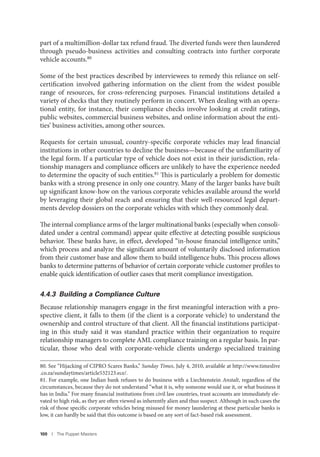 100 I The Puppet Masters
part of a multimillion-dollar tax refund fraud. The diverted funds were then laundered
through pseudo-business activities and consulting contracts into further corporate
vehicle accounts.80
Some of the best practices described by interviewees to remedy this reliance on self-
certification involved gathering information on the client from the widest possible
range of resources, for cross-referencing purposes. Financial institutions detailed a
variety of checks that they routinely perform in concert. When dealing with an opera-
tional entity, for instance, their compliance checks involve looking at credit ratings,
public websites, commercial business websites, and online information about the enti-
ties’ business activities, among other sources.
Requests for certain unusual, country-specific corporate vehicles may lead financial
institutions in other countries to decline the business—because of the unfamiliarity of
the legal form. If a particular type of vehicle does not exist in their jurisdiction, rela-
tionship managers and compliance officers are unlikely to have the experience needed
to determine the opacity of such entities.81
This is particularly a problem for domestic
banks with a strong presence in only one country. Many of the larger banks have built
up significant know-how on the various corporate vehicles available around the world
by leveraging their global reach and ensuring that their well-resourced legal depart-
ments develop dossiers on the corporate vehicles with which they commonly deal.
The internal compliance arms of the larger multinational banks (especially when consoli-
dated under a central command) appear quite effective at detecting possible suspicious
behavior. These banks have, in effect, developed “in-house financial intelligence units,”
which process and analyze the significant amount of voluntarily disclosed information
from their customer base and allow them to build intelligence hubs. This process allows
banks to determine patterns of behavior of certain corporate vehicle customer profiles to
enable quick identification of outlier cases that merit compliance investigation.
4.4.3 Building a Compliance Culture
Because relationship managers engage in the first meaningful interaction with a pro-
spective client, it falls to them (if the client is a corporate vehicle) to understand the
ownership and control structure of that client. All the financial institutions participat-
ing in this study said it was standard practice within their organization to require
relationship managers to complete AML compliance training on a regular basis. In par-
ticular, those who deal with corporate-vehicle clients undergo specialized training
80. See “Hijacking of CIPRO Scares Banks,” Sunday Times, July 4, 2010, available at http://www.timeslive
.co.za/sundaytimes/article532123.ece/.
81. For example, one Indian bank refuses to do business with a Liechtenstein Anstalt, regardless of the
circumstances, because they do not understand “what it is, why someone would use it, or what business it
has in India.” For many financial institutions from civil law countries, trust accounts are immediately ele-
vated to high risk, as they are often viewed as inherently alien and thus suspect. Although in such cases the
risk of those specific corporate vehicles being misused for money laundering at these particular banks is
low, it can hardly be said that this outcome is based on any sort of fact-based risk assessment.
 