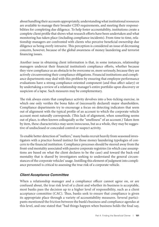 Part 4. Finding the Beneﬁcial Owner I 101
about handling their accounts appropriately, understanding what institutional resources
are available to manage their broader CDD requirements, and meeting their responsi-
bilities for completing due diligence. To help foster accountability, institutions create a
complete client profile that shows what research efforts have been undertaken and what
monitoring has taken place (including compliance incidents). From time to time, rela-
tionship managers are confronted with clients who perceive beneficial ownership due
diligence as being overly intrusive. This perception is considered an issue of decreasing
concern, however, because of the global awareness of money laundering and terrorist
financing issues.
Another issue in obtaining client information is that, in some instances, relationship
managers undercut their financial institution’s compliance efforts, whether because
they view compliance as an obstacle to be overcome or, more seriously, because they are
actively circumventing their compliance obligations. Financial institutions and compli-
ance departments may deal with this problem by ensuring that employee performance
evaluations have a strong compliance-oriented component (and thus affect salary) or
by undertaking a review of a relationship manager’s entire portfolio upon discovery or
suspicion of a lapse. Such measures may be complementary.
The risk always exists that compliance activity devolves into a box-ticking exercise, in
which one only verifies the bona fides of (necessarily declared) major shareholders.
Compliance departments try to encourage a focus on detecting indicators that seem
out of alignment with the typical profile of an account to which the corporate vehicle
account most naturally corresponds. (This lack of alignment, when something seems
out of place, is often known colloquially as the “smelliness” of an account.) Taken item
by item, these characteristics may seem innocuous, but as a whole, they may be sugges-
tive of undisclosed or concealed control or suspect activity.
To enable better detection of “outliers,” many banks recruit heavily from seasoned inves-
tigators with a practice-honed instinct for those money laundering typologies of con-
cern to the financial institution. Compliance processes should be steered away from the
front-end mentality associated with passive corporate registries (in which case assump-
tions are based on what the client declares to be the case) and toward the back-end
mentality that is shared by investigators seeking to understand the general circum-
stances of the corporate vehicles’ usage. Instilling this element of judgment into compli-
ance personnel is critical to assessing the true risk of a corporate vehicle.
Client Acceptance Committee
When a relationship manager and a compliance officer cannot agree on, or are
confused about, the true risk level of a client and whether its business is acceptable,
most banks pass the decision up to a higher level of responsibility, such as a client
acceptance committee (CAC). Thus, banks seek to ensure that compliance is given
its appropriate place through a variety of accountability measures. Several partici-
pants mentioned the friction between the bank’s business and compliance agendas at
this level, and one stated that “bad things happen when business holds the final say,
 