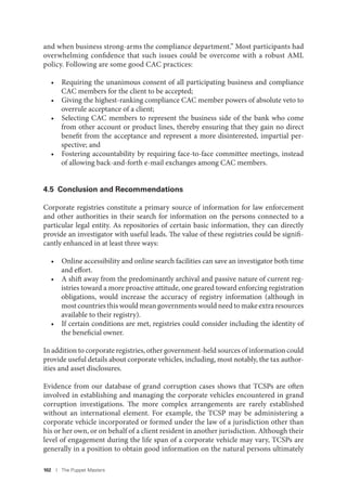 102 I The Puppet Masters
and when business strong-arms the compliance department.” Most participants had
overwhelming confidence that such issues could be overcome with a robust AML
policy. Following are some good CAC practices:
• Requiring the unanimous consent of all participating business and compliance
CAC members for the client to be accepted;
• Giving the highest-ranking compliance CAC member powers of absolute veto to
overrule acceptance of a client;
• Selecting CAC members to represent the business side of the bank who come
from other account or product lines, thereby ensuring that they gain no direct
benefit from the acceptance and represent a more disinterested, impartial per-
spective; and
• Fostering accountability by requiring face-to-face committee meetings, instead
of allowing back-and-forth e-mail exchanges among CAC members.
4.5 Conclusion and Recommendations
Corporate registries constitute a primary source of information for law enforcement
and other authorities in their search for information on the persons connected to a
particular legal entity. As repositories of certain basic information, they can directly
provide an investigator with useful leads. The value of these registries could be signifi-
cantly enhanced in at least three ways:
• Online accessibility and online search facilities can save an investigator both time
and effort.
• A shift away from the predominantly archival and passive nature of current reg-
istries toward a more proactive attitude, one geared toward enforcing registration
obligations, would increase the accuracy of registry information (although in
most countries this would mean governments would need to make extra resources
available to their registry).
• If certain conditions are met, registries could consider including the identity of
the beneficial owner.
In addition to corporate registries, other government-held sources of information could
provide useful details about corporate vehicles, including, most notably, the tax author-
ities and asset disclosures.
Evidence from our database of grand corruption cases shows that TCSPs are often
involved in establishing and managing the corporate vehicles encountered in grand
corruption investigations. The more complex arrangements are rarely established
without an international element. For example, the TCSP may be administering a
corporate vehicle incorporated or formed under the law of a jurisdiction other than
his or her own, or on behalf of a client resident in another jurisdiction. Although their
level of engagement during the life span of a corporate vehicle may vary, TCSPs are
generally in a position to obtain good information on the natural persons ultimately
 