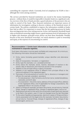 Part 4. Finding the Beneﬁcial Owner I 103
controlling the corporate vehicle. Currently, level of compliance by TCSPs is low—
although this varies among countries.
The services provided by financial institutions are crucial to the money laundering
process—without them, it would be impossible to launder funds on a significant scale.
An overview of the flow of funds provides a good indication of the person(s) who are
really in control of the funds. Thus, financial institutions are important sources of
information for investigators seeking to discover evidence of the beneficial owner of
certain funds. The policies established to improve the information available at banks
have had an effect. It is important to ensure that the fact-gathering process by banks
does not degenerate into a box-ticking exercise. In low-risk situations, threshold-based
rules on beneficial ownership might ensure a good minimum level of information, but
in higher-risk situations, principal actors always can beat those thresholds. Possibly
because of the term (beneficial ownership), too much attention is paid to ownership
and equity, at the expense of concentrating on control.
Recommendation 1. Certain basic information on legal entities should be
maintained in corporate registries.
Such basic information must be easily veriﬁable and unequivocal. At a minimum,
the following information should be maintained:
• Entity name (including governmentally unique identiﬁer and alternative
names)
• Date of incorporation, formation, or registration
• Entity type (for example, LLC, sociedad anónima)
• Entity status (for example, active, inactive, dissolved—if inactive or dis-
solved, date of dissolution and historical records of the company)
• Address of the principal ofﬁce or place of business
• Address of the registered ofﬁce (if different from principal ofﬁce) or the
name and address of the registered agent
• Particulars of formal positions of control, that is, directors or managers and
ofﬁcers (for example, president, secretary)
— If a natural person—their full name, any former name, residential address,
nationality, and birth date
— If a corporation—the entity name, address of the principal ofﬁce, address
of the registered ofﬁce, and (if applicable) for foreign corporations, the
registered ofﬁce in its country of origin
• History of ﬁlings (for example, formation documents, annual returns, ﬁnancial
ﬁlings, change of registered ofﬁce, change of registered agent, and so on)
• Required annual returns that verify the correctness of each particular required
to be ﬁled in the system, even if it has not changed since the last ﬁling date
• To the extent feasible and appropriate, electronic copies of ﬁlings and docu-
ments associated with the legal entity (for example, formation documents,
annual returns, ﬁnancial ﬁlings, change of registered ofﬁce, change of reg-
istered agent, and so on).
 