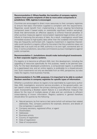104 I The Puppet Masters
Recommendation 2.Where feasible, the transition of company registry
systems from passive recipients of data to more active components in
jurisdictions’ AML regimes is encouraged.
Countries are encouraged to direct more resources to their company registries
to ensure that basic information supplied is compliant with the requirements.
Registries would beneﬁt from implementing a robust ongoing fact-checking
component (even if based solely on statistically signiﬁcant random sampling);
those that demonstrate an effective capacity to enforce ﬁnancial penalties or
other punitive measures against noncompliant registered legal entities will con-
tribute to improving the accuracy of data. As a result, investigators would have
immediate access to high-quality data rather than the outdated information that
they are frequently confronted with. Capacity investment in registries theoreti-
cally could transform a registry ofﬁce (to the extent that the jurisdiction does not
already see it as such) into an AML authority in its own right, somewhat akin to
how, in some jurisdictions, securities commissions pursue investigations against
public companies.
Recommendation 3. Jurisdictions should make technological investments
in their corporate registry systems.
If a registry is to become an efﬁcient AML tool, this development, including the
upgrading of resources speciﬁcally for this purpose, needs to be planned care-
fully. For the least developed jurisdictions, a computerized registry is preferable
to a paper-based one; and an online registry is preferable to a closed-network
one. Such investments not only are desirable from an AML perspective, but also
make the registry more business friendly.
Recommendation 4. ForAML purposes, it is important to be able to conduct
Boolean searches in company registries for speciﬁc types of information.
Whether a jurisdiction allows its registry to be searchable by supervisory author-
ities, AML investigators, economic service providers, or the general public, cer-
tain search criteria represent the primary starting points by which a lead is pur-
sued. Incorporating a Boolean search feature is a cost-effective measure that
allows for the input of multiple pieces of data and can contribute to efﬁcient
cross-indexing of known information. Registry systems in general therefore
should allow for queries by the following:
• Natural persons, by ﬁrst name or last name (which will retrieve their related
addresses, ﬁles, company positions (for example, director), and details of
the companies in question)
• Company secretary, registered ofﬁce, or agent
• Shareholders
• Addresses
• Business activity
• Country of registration
• Date of registration
• Date of incorporation.
 