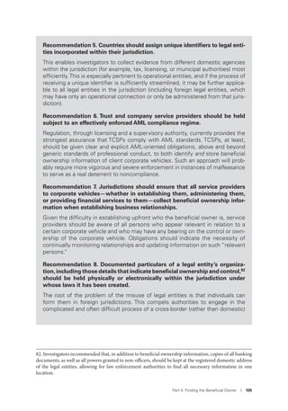 Part 4. Finding the Beneﬁcial Owner I 105
Recommendation 5. Countries should assign unique identiﬁers to legal enti-
ties incorporated within their jurisdiction.
This enables investigators to collect evidence from different domestic agencies
within the jurisdiction (for example, tax, licensing, or municipal authorities) most
efﬁciently.This is especially pertinent to operational entities, and if the process of
receiving a unique identiﬁer is sufﬁciently streamlined, it may be further applica-
ble to all legal entities in the jurisdiction (including foreign legal entities, which
may have only an operational connection or only be administered from that juris-
diction).
Recommendation 6. Trust and company service providers should be held
subject to an effectively enforced AML compliance regime.
Regulation, through licensing and a supervisory authority, currently provides the
strongest assurance that TCSPs comply with AML standards. TCSPs, at least,
should be given clear and explicit AML-oriented obligations, above and beyond
generic standards of professional conduct, to both identify and store beneﬁcial
ownership information of client corporate vehicles. Such an approach will prob-
ably require more vigorous and severe enforcement in instances of malfeasance
to serve as a real deterrent to noncompliance.
Recommendation 7. Jurisdictions should ensure that all service providers
to corporate vehicles—whether in establishing them, administering them,
or providing ﬁnancial services to them—collect beneﬁcial ownership infor-
mation when establishing business relationships.
Given the difﬁculty in establishing upfront who the beneﬁcial owner is, service
providers should be aware of all persons who appear relevant in relation to a
certain corporate vehicle and who may have any bearing on the control or own-
ership of the corporate vehicle. Obligations should indicate the necessity of
continually monitoring relationships and updating information on such “relevant
persons.”
Recommendation 8. Documented particulars of a legal entity’s organiza-
tion, including those details that indicate beneﬁcial ownership and control,82
should be held physically or electronically within the jurisdiction under
whose laws it has been created.
The root of the problem of the misuse of legal entities is that individuals can
form them in foreign jurisdictions. This compels authorities to engage in the
complicated and often difﬁcult process of a cross-border (rather than domestic)
82. Investigators recommended that, in addition to beneficial ownership information, copies of all banking
documents, as well as all powers granted to non-officers, should be kept at the registered domestic address
of the legal entities, allowing for law enforcement authorities to find all necessary information in one
location.
 