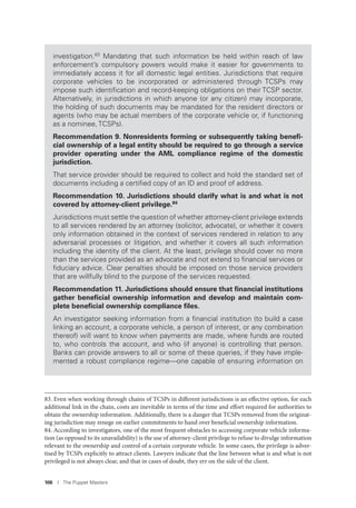 106 I The Puppet Masters
83. Even when working through chains of TCSPs in different jurisdictions is an effective option, for each
additional link in the chain, costs are inevitable in terms of the time and effort required for authorities to
obtain the ownership information. Additionally, there is a danger that TCSPs removed from the originat-
ing jurisdiction may renege on earlier commitments to hand over beneficial ownership information.
84. According to investigators, one of the most frequent obstacles to accessing corporate vehicle informa-
tion (as opposed to its unavailability) is the use of attorney-client privilege to refuse to divulge information
relevant to the ownership and control of a certain corporate vehicle. In some cases, the privilege is adver-
tised by TCSPs explicitly to attract clients. Lawyers indicate that the line between what is and what is not
privileged is not always clear, and that in cases of doubt, they err on the side of the client.
investigation.83
Mandating that such information be held within reach of law
enforcement’s compulsory powers would make it easier for governments to
immediately access it for all domestic legal entities. Jurisdictions that require
corporate vehicles to be incorporated or administered through TCSPs may
impose such identiﬁcation and record-keeping obligations on their TCSP sector.
Alternatively, in jurisdictions in which anyone (or any citizen) may incorporate,
the holding of such documents may be mandated for the resident directors or
agents (who may be actual members of the corporate vehicle or, if functioning
as a nominee, TCSPs).
Recommendation 9. Nonresidents forming or subsequently taking beneﬁ-
cial ownership of a legal entity should be required to go through a service
provider operating under the AML compliance regime of the domestic
jurisdiction.
That service provider should be required to collect and hold the standard set of
documents including a certiﬁed copy of an ID and proof of address.
Recommendation 10. Jurisdictions should clarify what is and what is not
covered by attorney-client privilege.84
Jurisdictions must settle the question of whether attorney-client privilege extends
to all services rendered by an attorney (solicitor, advocate), or whether it covers
only information obtained in the context of services rendered in relation to any
adversarial processes or litigation, and whether it covers all such information
including the identity of the client. At the least, privilege should cover no more
than the services provided as an advocate and not extend to ﬁnancial services or
ﬁduciary advice. Clear penalties should be imposed on those service providers
that are willfully blind to the purpose of the services requested.
Recommendation 11. Jurisdictions should ensure that ﬁnancial institutions
gather beneﬁcial ownership information and develop and maintain com-
plete beneﬁcial ownership compliance ﬁles.
An investigator seeking information from a ﬁnancial institution (to build a case
linking an account, a corporate vehicle, a person of interest, or any combination
thereof) will want to know when payments are made, where funds are routed
to, who controls the account, and who (if anyone) is controlling that person.
Banks can provide answers to all or some of these queries, if they have imple-
mented a robust compliance regime—one capable of ensuring information on
 