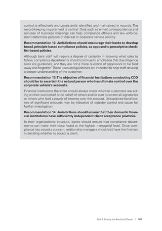 Part 4. Finding the Beneﬁcial Owner I 107
control is effectively and consistently identiﬁed and maintained in records. The
record-keeping requirement is central. Data such as e-mail correspondence and
minutes of business meetings can help compliance ofﬁcers and law enforce-
ment determine persons of interest in corporate vehicle activity.
Recommendation 12. Jurisdictions should encourage their banks to develop
broad, principle-based compliance policies, as opposed to prescriptive check-
list-based policies.
Although bank staff will require a degree of certainty in knowing what rules to
follow, compliance departments should continue to emphasize that due diligence
rules are guidelines, and they are not a mere question of paperwork to be ﬁled
away and forgotten.These rules and guidelines are intended to help staff develop
a deeper understanding of the customer.
Recommendation 13.The objective of ﬁnancial institutions conducting CDD
should be to ascertain the natural person who has ultimate control over the
corporate vehicle’s accounts.
Financial institutions therefore should always check whether customers are act-
ing on their own behalf or on behalf of others and be sure to screen all signatories
or others who hold a power of attorney over the account. Unexplained beneﬁcia-
ries of signiﬁcant amounts may be indicative of outsider control and cause for
further investigation.
Recommendation 14. Jurisdictions should ensure that their domestic ﬁnan-
cial institutions have sufﬁciently independent client acceptance practices.
In their organizational structure, banks should ensure that compliance depart-
ments can make their voice heard at the highest managerial level. Once com-
pliance has voiced a concern, relationship managers should not have the ﬁnal say
in deciding whether to accept a client.
 