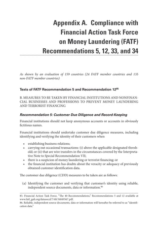 Appendix A. Compliance with
Financial Action Task Force
on Money Laundering (FATF)
Recommendations 5, 12, 33, and 34
As shown by an evaluation of 159 countries (24 FATF member countries and 135
non-FATF member countries)
Texts of FATF Recommendation 5 and Recommendation 1285
B. MEASURES TO BE TAKEN BY FINANCIAL INSTITUTIONS AND NONFINAN-
CIAL BUSINESSES AND PROFESSIONS TO PREVENT MONEY LAUNDERING
AND TERRORIST FINANCING
Recommendation 5: Customer Due Diligence and Record-Keeping
Financial institutions should not keep anonymous accounts or accounts in obviously
fictitious names.
Financial institutions should undertake customer due diligence measures, including
identifying and verifying the identity of their customers when
• establishing business relations;
• carrying out occasional transactions: (i) above the applicable designated thresh-
old; or (ii) that are wire transfers in the circumstances covered by the Interpreta-
tive Note to Special Recommendation VII;
• there is a suspicion of money laundering or terrorist financing; or
• the financial institution has doubts about the veracity or adequacy of previously
obtained customer identification data.
The customer due diligence (CDD) measures to be taken are as follows:
(a) Identifying the customer and verifying that customer’s identity using reliable,
independent source documents, data or information.86
85. Financial Action Task Force, “The 40 Recommendations,” Recommendations 5 and 12 available at
www.fatf_gafi.org/dataoecd/7/40/34849567.pdf.
86. Reliable, independent source documents, data or information will hereafter be referred to as “identifi-
cation data.”
 