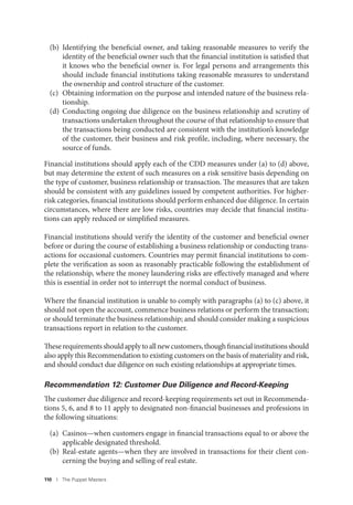 110 I The Puppet Masters
(b) Identifying the beneficial owner, and taking reasonable measures to verify the
identity of the beneficial owner such that the financial institution is satisfied that
it knows who the beneficial owner is. For legal persons and arrangements this
should include financial institutions taking reasonable measures to understand
the ownership and control structure of the customer.
(c) Obtaining information on the purpose and intended nature of the business rela-
tionship.
(d) Conducting ongoing due diligence on the business relationship and scrutiny of
transactions undertaken throughout the course of that relationship to ensure that
the transactions being conducted are consistent with the institution’s knowledge
of the customer, their business and risk profile, including, where necessary, the
source of funds.
Financial institutions should apply each of the CDD measures under (a) to (d) above,
but may determine the extent of such measures on a risk sensitive basis depending on
the type of customer, business relationship or transaction. The measures that are taken
should be consistent with any guidelines issued by competent authorities. For higher-
risk categories, financial institutions should perform enhanced due diligence. In certain
circumstances, where there are low risks, countries may decide that financial institu-
tions can apply reduced or simplified measures.
Financial institutions should verify the identity of the customer and beneficial owner
before or during the course of establishing a business relationship or conducting trans-
actions for occasional customers. Countries may permit financial institutions to com-
plete the verification as soon as reasonably practicable following the establishment of
the relationship, where the money laundering risks are effectively managed and where
this is essential in order not to interrupt the normal conduct of business.
Where the financial institution is unable to comply with paragraphs (a) to (c) above, it
should not open the account, commence business relations or perform the transaction;
or should terminate the business relationship; and should consider making a suspicious
transactions report in relation to the customer.
Theserequirementsshouldapplytoallnewcustomers,thoughfinancialinstitutionsshould
also apply this Recommendation to existing customers on the basis of materiality and risk,
and should conduct due diligence on such existing relationships at appropriate times.
Recommendation 12: Customer Due Diligence and Record-Keeping
The customer due diligence and record-keeping requirements set out in Recommenda-
tions 5, 6, and 8 to 11 apply to designated non-financial businesses and professions in
the following situations:
(a) Casinos—when customers engage in financial transactions equal to or above the
applicable designated threshold.
(b) Real-estate agents—when they are involved in transactions for their client con-
cerning the buying and selling of real estate.
 