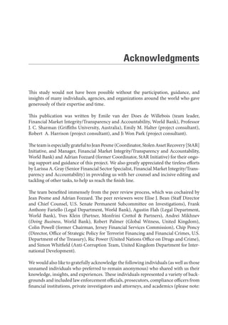 This study would not have been possible without the participation, guidance, and
insights of many individuals, agencies, and organizations around the world who gave
generously of their expertise and time.
This publication was written by Emile van der Does de Willebois (team leader,
Financial Market Integrity/Transparency and Accountability, World Bank), Professor
J. C. Sharman (Griffiths University, Australia), Emily M. Halter (project consultant),
Robert  A. Harrison (project consultant), and Ji Won Park (project consultant).
The team is especially grateful to Jean Pesme (Coordinator, Stolen Asset Recovery [StAR]
Initiative, and Manager, Financial Market Integrity/Transparency and Accountability,
World Bank) and Adrian Fozzard (former Coordinator, StAR Initiative) for their ongo-
ing support and guidance of this project. We also greatly appreciated the tireless efforts
by Larissa A. Gray (Senior Financial Sector Specialist, Financial Market Integrity/Trans-
parency and Accountability) in providing us with her counsel and incisive editing and
tackling of other tasks, to help us reach the finish line.
The team benefited immensely from the peer review process, which was cochaired by
Jean Pesme and Adrian Fozzard. The peer reviewers were Elise J. Bean (Staff Director
and Chief Counsel, U.S. Senate Permanent Subcommittee on Investigations), Frank
Anthony Fariello (Legal Department, World Bank), Agustin Flah (Legal Department,
World Bank), Yves Klein (Partner, Monfrini Crettol & Partners), Andrei Mikhnev
(Doing Business, World Bank), Robert Palmer (Global Witness, United Kingdom),
Colin Powell (former Chairman, Jersey Financial Services Commission), Chip Poncy
(Director, Office of Strategic Policy for Terrorist Financing and Financial Crimes, U.S.
Department of the Treasury), Ric Power (United Nations Office on Drugs and Crime),
and Simon Whitfield (Anti-Corruption Team, United Kingdom Department for Inter-
national Development).
We would also like to gratefully acknowledge the following individuals (as well as those
unnamed individuals who preferred to remain anonymous) who shared with us their
knowledge, insights, and experiences. These individuals represented a variety of back-
grounds and included law enforcement officials, prosecutors, compliance officers from
financial institutions, private investigators and attorneys, and academics (please note:
Acknowledgments
 