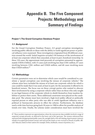 Appendix B. The Five Component
Projects: Methodology and
Summary of Findings
Project 1.The Grand Corruption Database Project
1.1 Background
For the Grand Corruption Database Project, 213 grand corruption investigations
involving public officials or those with the ability to wield significant power or politi-
cal influence were examined. These investigations originated from 80 different coun-
tries around the world. Initial inquiries revealed 150 instances of the involvement of
at least one corporate vehicle that concealed, at least in part, beneficial ownership. In
these 150 cases, the approximate total proceeds of corruption amounted to approxi-
mately US$56.4 billion, with 15 cases each involving less than US$1 million, 67 cases
involving between US$1 million and US$20 million, and 68 cases involving more
than US$20 million.87
1.2 Methodology
Certain parameters were set to determine which cases would be considered to con-
stitute a “grand corruption case involving the misuse of corporate vehicles.” The
scheme must have included the misuse of at least one corporate vehicle for which a
case could be made that it was used, at least in part, for the anonymity it offered to its
beneficial owners. The focus was on those corrupt parties who wanted to obscure
their involvement by using a corporate vehicle rather than on those who only sought
to use legal features of the corporate vehicle to shield themselves from taxation lia-
bilities or protect their assets. Three additional constraints were placed on the candi-
date pool. The scheme must have involved a high-level public official or politically
exposed person or other party who was able to wield significant influence over a
political or bureaucratic process to effect the scheme. Furthermore, the database
used a wide time horizon going back 30 years to 1980 to allow for possible analysis of
trends over time. Finally, the scheme under consideration must have involved the
87. These numbers represent our approximation; where the most precise data available involved a range of
suspected corrupt proceeds, we deferred to the lower end of the spectrum. The moneys referenced here
represent both misappropriated public assets (by outright theft or the self-dealing of government contracts
outside of accepted government norms) and such private funds as were received in breach of public offi-
cials’ fiduciary duties to their nation (for example, bribes, kickbacks, misuse of position, etc.).
 