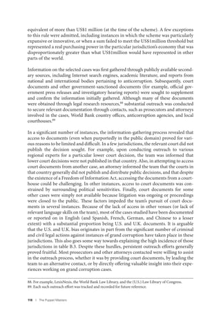 118 I The Puppet Masters
equivalent of more than US$1 million (at the time of the scheme). A few exceptions
to this rule were admitted, including instances in which the scheme was particularly
expansive or innovative, or when a sum failed to meet the US$1million threshold but
represented a real purchasing power in the particular jurisdiction’s economy that was
disproportionately greater than what US$1million would have represented in other
parts of the world.
Information on the selected cases was first gathered through publicly available second-
ary sources, including Internet search engines, academic literature, and reports from
national and international bodies pertaining to anticorruption. Subsequently, court
documents and other government-sanctioned documents (for example, official gov-
ernment press releases and investigatory hearing reports) were sought to supplement
and confirm the information initially gathered. Although many of these documents
were obtained through legal research resources,88 substantial outreach was conducted
to secure relevant documentation through contacts, such as prosecutors and attorneys
involved in the cases, World Bank country offices, anticorruption agencies, and local
courthouses.89
In a significant number of instances, the information-gathering process revealed that
access to documents (even when purportedly in the public domain) proved for vari-
ous reasons to be limited and difficult. In a few jurisdictions, the relevant court did not
publish the decision sought. For example, upon conducting outreach to various
regional experts for a particular lower court decision, the team was informed that
lower court decisions were not published in that country. Also, in attempting to access
court documents from another case, an attorney informed the team that the courts in
that country generally did not publish and distribute public decisions, and that despite
the existence of a Freedom of Information Act, accessing the documents from a court-
house could be challenging. In other instances, access to court documents was con-
strained by surrounding political sensitivities. Finally, court documents for some
other cases were simply not available because litigation was ongoing or proceedings
were closed to the public. These factors impeded the team’s pursuit of court docu-
ments in several instances. Because of the lack of access in other venues (or lack of
relevant language skills on the team), most of the cases studied have been documented
or reported on in English (and Spanish, French, German, and Chinese to a lesser
extent) with a substantial proportion being U.S. and U.K. documents. It is arguable
that the U.S. and U.K. bias originates in part from the significant number of criminal
and civil legal actions against instances of grand corruption have taken place in these
jurisdictions. This also goes some way towards explaining the high incidence of those
jurisdictions in table B.3. Despite these hurdles, persistent outreach efforts generally
proved fruitful. Most prosecutors and other attorneys contacted were willing to assist
in the outreach process, whether it was by providing court documents, by leading the
team to an alternative contact, or by directly offering valuable insight into their expe-
riences working on grand corruption cases.
88. For example, LexisNexis, the World Bank Law Library, and the (U.S.) Law Library of Congress.
89. Each such outreach effort was tracked and recorded for future reference.
 
