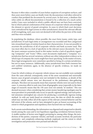 The Five Component Projects: Methodology and Summary of Findings I 119
Because it often takes a number of years before suspicion of corruption surfaces, and
then years more before cases are finally tried, the documentary trail often referred to
conduct that predated the documents by several years. In that sense, a database that
relies solely on official documentation is bound to be a reflection of a much earlier
reality. Cases were included in which a public official may not have been convicted,
but in which judicial confirmation of the misuse of a corporate vehicle acknowledged
the element or specter of grand corruption. In cases in which final court decisions
(not contradicted by legal actions in other jurisdictions) cleared the relevant officials
of all wrongdoing, such cases were not deemed to fall within the purview of the study
and thus were excluded.
In populating the database, where possible, the exact form (name, entity type, and
jurisdiction) of each legal entity or arrangement was recorded and then categorized
into streamlined types of entities based on their characteristics. It was not possible to
ascertain the jurisdiction of all of corporate vehicles and bank accounts used. This
was most often due to a lack of specificity in the relevant source documents. Two of
the most common scenarios faced in this matter involve a lack of specificity regard-
ing “companies” and “trusts.” Often, court documents implicated a “company” in a
jurisdiction that has several variations; without any other independent evidence as to
which type of company the courts might have been specifying. In the matter of trusts,
these legal arrangements were sometimes specified as being of a certain jurisdiction,
but not in many instances. Additionally, many jurisdictions have both common-law
and codified variations; again, in the absence of specific evidence, we made no
assumptions.
Cases for which evidence of corporate vehicle misuse was not available were excluded
from the cases selected; consequently, some of the more sensational and universally
known cases of grand corruption were not included in the database, as details of the
corporate vehicle misuse were not discovered in the preliminary data-gathering
attempts. This does not necessarily mean that corporate vehicles were not used in those
cases. A conscious effort to seek cases from all geographic areas (especially in the latter
stages of research) means that the 150 cases were not entirely “at random.” This was
deemed necessary when considering that certain money laundering typologies may be
more prevalent (or potentially only occur) in specific regional settings, and such poten-
tial omissions outweighed any concern for producing a scientifically rigorous testing
method. As with any study based on criminal cases, the data on which the analysis
relied may not fully reflect all of the aspects of the relevant criminal behavior and the
full extent of the scheme, and we have attempted to give an honest accounting of the
extent to which pragmatism and expediency have factored into our findings.
Such caveats notwithstanding, the information was digested and categorized to identify
trends among the cases and to test hypotheses regarding correlations between factors.
A sizable number of factors were logged, pertaining to, among other things, the juris-
dictions of the parties, corporate vehicles, and bank accounts involved, the particular
anonymity- and complexity-enhancing methods employed, and the extent to which
investigation and prosecution were pursued and effected.
 