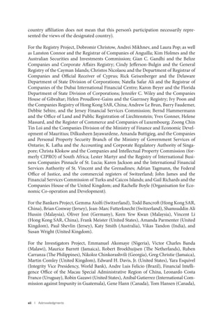 xii I Acknowledgments
country affiliation does not mean that this person’s participation necessarily repre-
sented the views of the designated country).
For the Registry Project, Dobromir Christow, Andrei Mikhnev, and Laura Pop; as well
as Lanston Connor and the Registrar of Companies of Anguilla; Kim Holmes and the
Australian Securities and Investments Commission; Gian C. Gandhi and the Belize
Companies and Corporate Affairs Registry; Cindy Jefferson-Bulgin and the General
Registry of the Cayman Islands; Christos Nicolaou and the Department of Registrar of
Companies and Official Receiver of Cyprus; Rick Geisenberger and the Delaware
Department of State Division of Corporations; Natella Safar Ali and the Registrar of
Companies of the Dubai International Financial Centre; Karon Beyer and the Florida
Department of State Division of Corporations; Jennifer C. Wiley and the Companies
House of Gibraltar; Helen Proudlove-Gains and the Guernsey Registry; Ivy Poon and
the Companies Registry of Hong Kong SAR, China; Andrew Le Brun, Barry Faudemer,
Debbie Sebire, and the Jersey Financial Services Commission; Bernd Hammermann
and the Office of Land and Public Registration of Liechtenstein; Yves Gonner, Helene
Massard, and the Register of Commerce and Companies of Luxembourg; Zoong Chin
Tin Loi and the Companies Division of the Ministry of Finance and Economic Devel-
opment of Mauritius; Dilkusheen Jayawardene, Amanda Buttigieg, and the Companies
and Personal Property Security Branch of the Ministry of Government Services of
Ontario; K. Latha and the Accounting and Corporate Regulatory Authority of Singa-
pore; Christa Klokow and the Companies and Intellectual Property Commission (for-
merly CIPRO) of South Africa; Lester Martyr and the Registry of International Busi-
ness Companies Pinnacle of St. Lucia; Karen Jackson and the International Financial
Services Authority of St. Vincent and the Grenadines; Adrian Tagmann, the Federal
Office of Justice, and the commercial registers of Switzerland; John James and the
Financial Services Commission of Turks and Caicos Islands; and Gail Richards and the
Companies House of the United Kingdom; and Rachelle Boyle (Organisation for Eco-
nomic Co-operation and Development).
For the Bankers Project, Gemma Aiolfi (Switzerland), Todd Bancroft (Hong Kong SAR,
China), Brian Conway (Jersey), Jean-Marc Futterknecht (Switzerland), Shamsuddin Ali
Hussin (Malaysia), Oliver Jost (Germany), Keen Yew Kwan (Malaysia), Vincent Li
(Hong Kong SAR, China), Frank Meister (United States), Amanda Parmenter (United
Kingdom), Paul Shevlin (Jersey), Katy Smith (Australia), Vikas Tandon (India), and
Susan Wright (United Kingdom).
For the Investigators Project, Emmanuel Akomaye (Nigeria), Victor Charles Banda
(Malawi), Maurice Barrett (Jamaica), Robert Broekhuijsen (The Netherlands), Ruben
Carranza (The Philippines), Nikoloz Chinkorashvili (Georgia), Greg Christie (Jamaica),
Martin Comley (United Kingdom), Edward H. Davis, Jr. (United States), Yara Esquivel
(Integrity Vice Presidency, World Bank), Andre Luis Felicio (Brazil), Financial Intelli-
gence Office of the Macau Special Administrative Region of China, Leonardo Costa
Franco (Uruguay), Robin Gazawi (United States), Anibal Gutierrez (International Com-
mission against Impunity in Guatemala), Gene Hann (Canada), Tom Hansen (Canada),
 