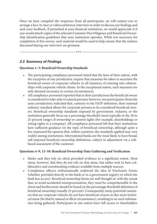 The Five Component Projects: Methodology and Summary of Findings I 131
Once we have compiled the responses from all participants, we will contact you to
arrange a face-to-face or videoconference interview in order to discuss our findings and
seek your feedback. If permitted at your financial institution, we would appreciate it if
you would attach copies of the relevant Customer Due Diligence and Beneficial Owner-
ship Identification guidelines that your institution operates. While not necessary for
completion of this survey, such material would be used to help ensure that the matters
discussed during our interview are germane.
***
2.3 Summary of Findings
Questions 1–3: Beneficial Ownership Standards
• The participating compliance personnel stated that the laws of their nation, with
the exception of one jurisdiction, require that measures be taken to ascertain the
beneficial owner of corporate vehicles in all instances of entering into relation-
ships with corporate vehicle clients. In the exceptional nation, such measures are
only deemed necessary in certain circumstances.
• All compliance personnel reported that in their jurisdictions the beneficial owner
is considered to refer only to natural persons; however, two participants (from the
same jurisdiction) indicated that, contrary to the FATF definition, their national
industry standard allows for corporate persons to be considered beneficial own-
ers. Beneficial ownership standards imposed by government, industry, or the
institution generally focus on a percentage threshold (most typically in the 20 to
25 percent range) of ownership or control rights (for example, shareholdings or
voting rights in a company). All compliance personnel felt that their institutions
have sufficient guidance on the topic of beneficial ownership, although quite a
few expressed the opinion that, within countries, the standards applied may vary
widely among institutions. International banks are the most likely to have broad,
self-imposed beneficial ownership definitions, subject to adjustment via a risk-
based assessment of the customer.
Questions 4–9, 12–18: Beneficial Ownership Data-Gathering and Verification
• Banks said they rely on client-provided evidence to a significant extent. Most
stress, however, that they do not rely on that alone, but rather seek to have col-
laborative and corroborating evidence available from multiple sources.
• Compliance officers enthusiastically endorsed the idea of Disclosure Forms
(whether provided directly to the bank or to a government registry to which the
bank has access). Beneficial ownership forms are well thought of, with the caveat
that, to avoid accidental misrepresentation, they must be comprehensible to the
client and furthermore should be based on the percentage threshold definition of
beneficial ownership (usually 25 percent). Consequently, many potential custom-
ers that are corporate vehicles do not have beneficial owners in this more techni-
cal sense (be that by natural or illicit circumstance), resulting in no such informa-
tion being gathered. Participants in one nation have full access to shareholders
 